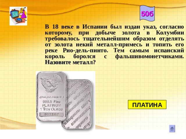 50б В 18 веке в Испании был издан указ, согласно которому, при добыче золота в Колумбии требовалось тщательнейшим образом отделять от золота некий металл-примесь и топить его реке Рио-дель-пинто. Тем самым испанский король боролся с фальшивомонетчиками. Назовите металл?       ПЛАТИНА