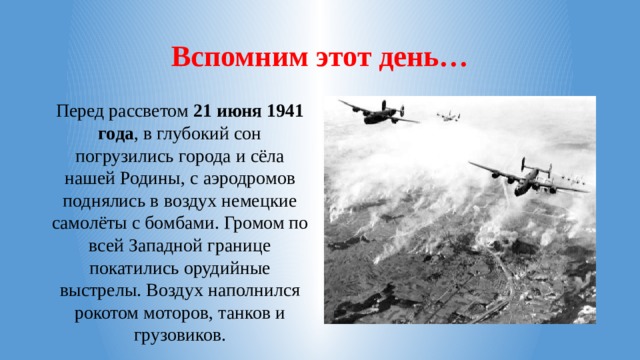 Вспомним этот день… Перед рассветом 21 июня 1941 года , в глубокий сон погрузились города и сёла нашей Родины, с аэродромов поднялись в воздух немецкие самолёты с бомбами. Громом по всей Западной границе покатились орудийные выстрелы. Воздух наполнился рокотом моторов, танков и грузовиков.