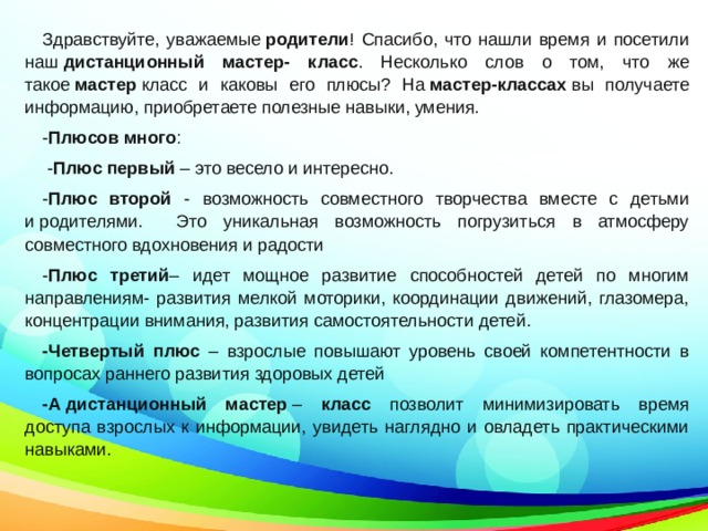 Здравствуйте, уважаемые  родители ! Спасибо, что нашли время и посетили наш  дистанционный мастер- класс . Несколько слов о том, что же такое  мастер  класс и каковы его плюсы? На  мастер-классах  вы получаете информацию, приобретаете полезные навыки, умения. - Плюсов много :  - Плюс первый – это весело и интересно.  - Плюс второй - возможность совместного творчества вместе с детьми и родителями. Это уникальная возможность погрузиться в атмосферу совместного вдохновения и радости - Плюс третий – идет мощное развитие способностей детей по многим направлениям- развития мелкой моторики, координации движений, глазомера, концентрации внимания, развития самостоятельности детей. -Четвертый плюс – взрослые повышают уровень своей компетентности в вопросах раннего развития здоровых детей  -А   дистанционный мастер  – класс позволит минимизировать время доступа взрослых к информации, увидеть наглядно и овладеть практическими навыками.