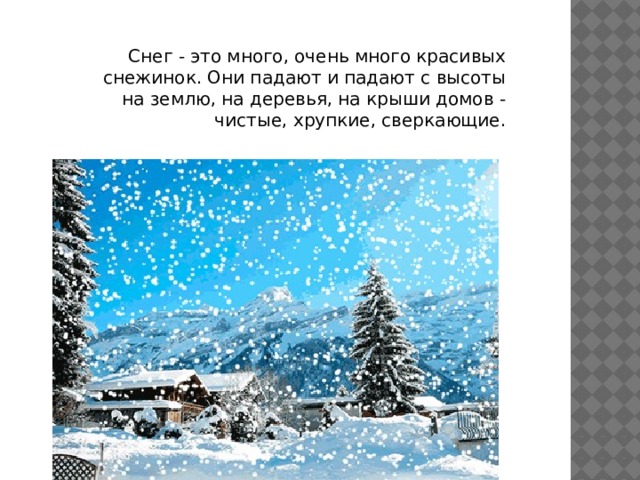 Снег - это много, очень много красивых снежинок. Они падают и падают с высоты на землю, на деревья, на крыши домов - чистые, хрупкие, сверкающие.  