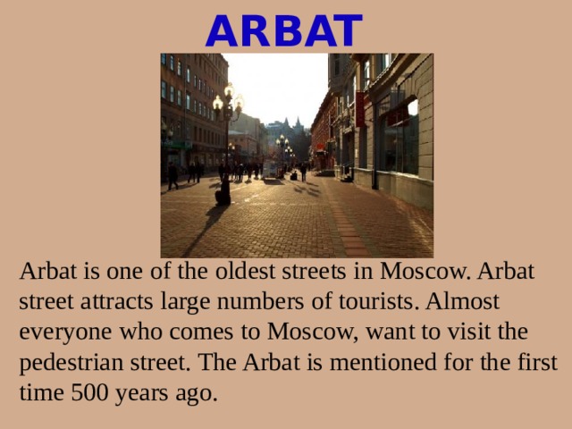 ARBAT Arbat is one of the oldest streets in Moscow. Arbat street attracts large numbers of tourists. Almost everyone who comes to Moscow, want to visit the pedestrian street. The Arbat is mentioned for the first time 500 years ago.
