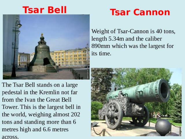 Tsar Bell  Tsar Cannon Weight of Tsar-Cannon is 40 tons, length 5.34m and the caliber 890mm which was the largest for its time. The Tsar Bell stands on a large pedestal in the Kremlin not far from the Ivan the Great Bell Tower. This is the largest bell in the world, weighing almost 202 tons and standing more than 6 metres high and 6.6 metres across.