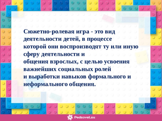 Сюжетно-ролевая игра - это вид деятельности детей, в процессе которой они воспроизводят ту или иную сферу деятельности и общения взрослых, с целью усвоения важнейших социальных ролей и выработки навыков формального и неформального общения.