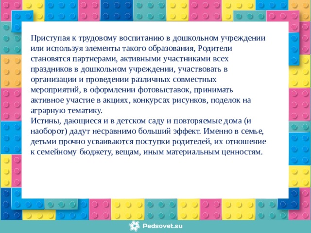 Приступая к трудовому воспитанию в дошкольном учреждении или используя элементы такого образования, Родители становятся партнерами, активными участниками всех праздников в дошкольном учреждении, участвовать в организации и проведении различных совместных мероприятий, в оформлении фотовыставок, принимать активное участие в акциях, конкурсах рисунков, поделок на аграрную тематику. Истины, дающиеся и в детском саду и повторяемые дома (и наоборот) дадут несравнимо больший эффект. Именно в семье, детьми прочно усваиваются поступки родителей, их отношение к семейному бюджету, вещам, иным материальным ценностям.