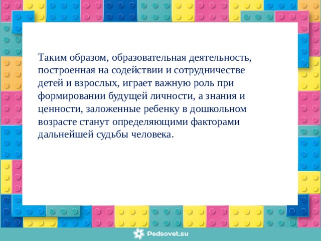 Таким образом, образовательная деятельность, построенная на содействии и сотрудничестве детей и взрослых, играет важную роль при формировании будущей личности, а знания и ценности, заложенные ребенку в дошкольном возрасте станут определяющими факторами дальнейшей судьбы человека.