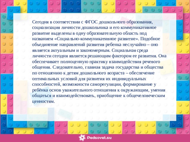 Сегодня в соответствии с ФГОС дошкольного образования, социализация личности дошкольника и его коммуникативное развитие выделены в одну образовательную область под названием «Социально-коммуникативное развитие». Подобное объединение направлений развития ребенка неслучайно – оно является актуальным и закономерным. Социальная среда личности сегодня является решающим фактором ее развития. Она обеспечивает полноценную практику взаимодействия речевого общения. Следовательно, главная задача государства и общества по отношению к детям дошкольного возраста – обеспечение оптимальных условий для развития их индивидуальных способностей, возможности саморегуляции, формирование у ребёнка основ уважительного отношения к окружающим, умения общаться и взаимодействовать, приобщение к общечеловеческим ценностям.