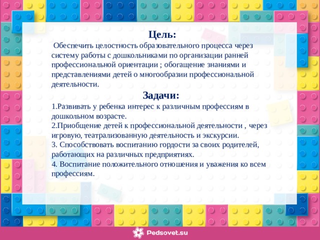 Цель:  Обеспечить целостность образовательного процесса через систему работы с дошкольниками по организации ранней профессиональной ориентации ; обогащение знаниями и представлениями детей о многообразии профессиональной деятельности. Задачи: 1.Развивать у ребенка интерес к различным профессиям в дошкольном возрасте. 2.Приобщение детей к профессиональной деятельности , через игровую, театрализованную деятельность и экскурсии. 3. Способствовать воспитанию гордости за своих родителей, работающих на различных предприятиях. 4. Воспитание положительного отношения и уважения ко всем профессиям.