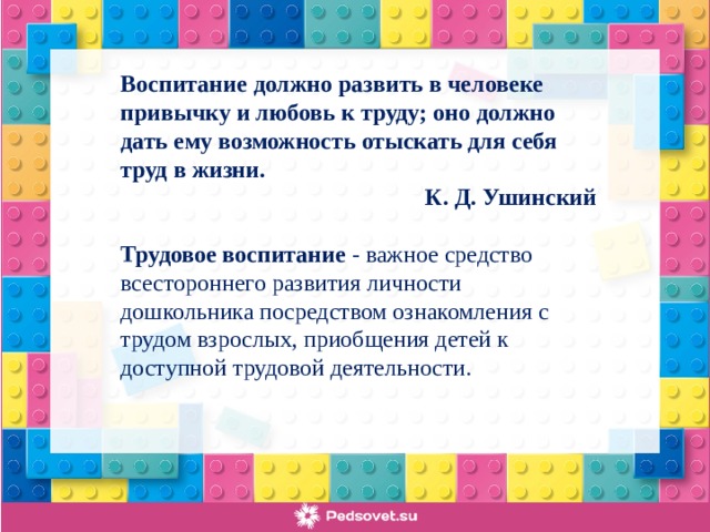 Воспитание должно развить в человеке привычку и любовь к труду; оно должно дать ему возможность отыскать для себя труд в жизни.  К. Д. Ушинский Трудовое воспитание - важное средство всестороннего развития личности дошкольника посредством ознакомления с трудом взрослых, приобщения детей к доступной трудовой деятельности.