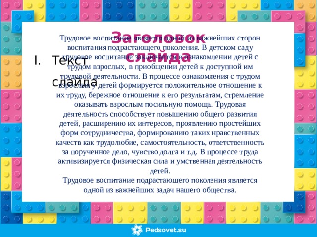 Заголовок слайда Трудовое воспитание является одной из важнейших сторон воспитания подрастающего поколения. В детском саду трудовое воспитание заключается в ознакомлении детей с трудом взрослых, в приобщении детей к доступной им трудовой деятельности. В процессе ознакомления с трудом взрослых у детей формируется положительное отношение к их труду, бережное отношение к его результатам, стремление оказывать взрослым посильную помощь. Трудовая деятельность способствует повышению общего развития детей, расширению их интересов, проявлению простейших форм сотрудничества, формированию таких нравственных качеств как трудолюбие, самостоятельность, ответственность за порученное дело, чувство долга и т.д. В процессе труда активизируется физическая сила и умственная деятельность детей. Трудовое воспитание подрастающего поколения является одной из важнейших задач нашего общества.