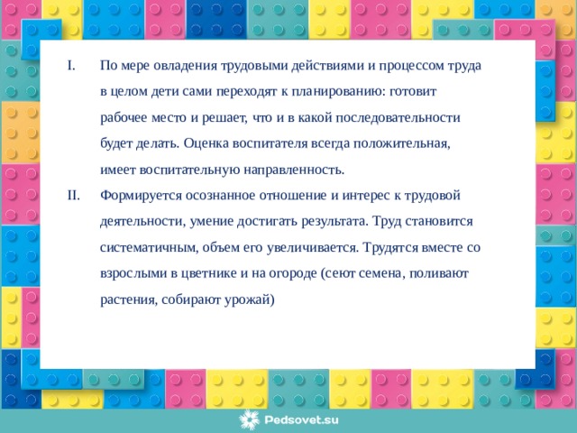 По мере овладения трудовыми действиями и процессом труда в целом дети сами переходят к планированию: готовит рабочее место и решает, что и в какой последовательности будет делать. Оценка воспитателя всегда положительная, имеет воспитательную направленность. Формируется осознанное отношение и интерес к трудовой деятельности, умение достигать результата. Труд становится систематичным, объем его увеличивается. Трудятся вместе со взрослыми в цветнике и на огороде (сеют семена, поливают растения, собирают урожай)