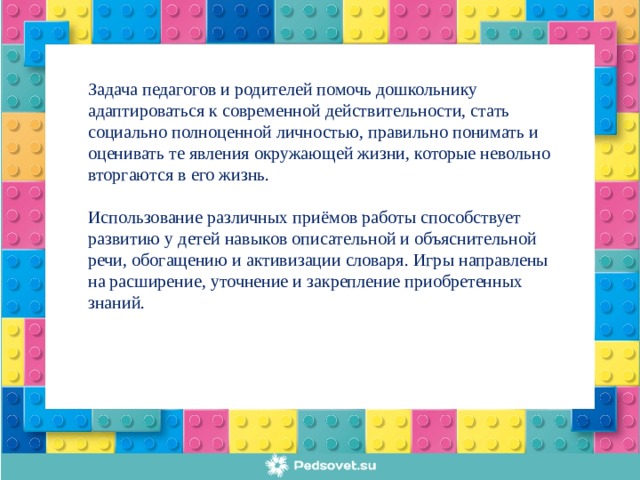 Задача педагогов и родителей помочь дошкольнику адаптироваться к современной действительности, стать социально полноценной личностью, правильно понимать и оценивать те явления окружающей жизни, которые невольно вторгаются в его жизнь. Использование различных приёмов работы способствует развитию у детей навыков описательной и объяснительной речи, обогащению и активизации словаря. Игры направлены на расширение, уточнение и закрепление приобретенных знаний.