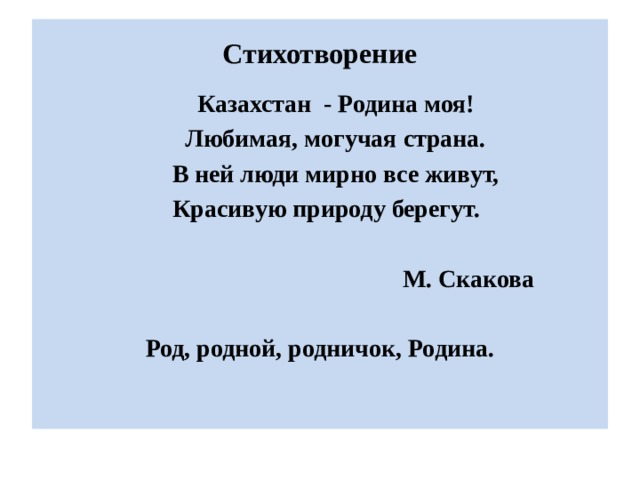 Стихотворение  Казахстан - Родина моя!  Любимая, могучая страна.  В ней люди мирно все живут,  Красивую природу берегут.   М. Скакова  Род, родной, родничок, Родина.