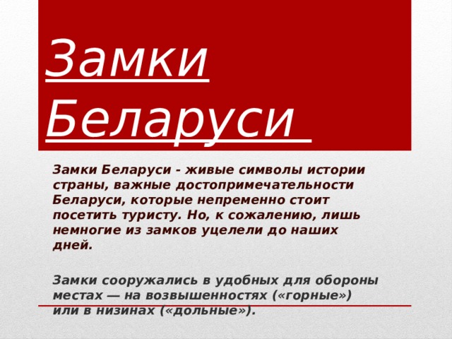 Замки Беларуси Замки Беларуси - живые символы истории страны, важные достопримечательности Беларуси, которые непременно стоит посетить туристу. Но, к сожалению, лишь немногие из замков уцелели до наших дней.  Замки сооружались в удобных для обороны местах ― на возвышенностях («горные») или в низинах («дольные»).