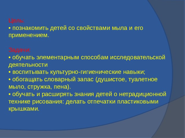 Цель: • познакомить детей со свойствами мыла и его применением. Задачи: • обучать элементарным способам исследовательской деятельности • воспитывать культурно-гигиенические навыки; • обогащать словарный запас (душистое, туалетное мыло, стружка, пена). • обучать и расширять знания детей о нетрадиционной технике рисования: делать отпечатки пластиковыми крышками.