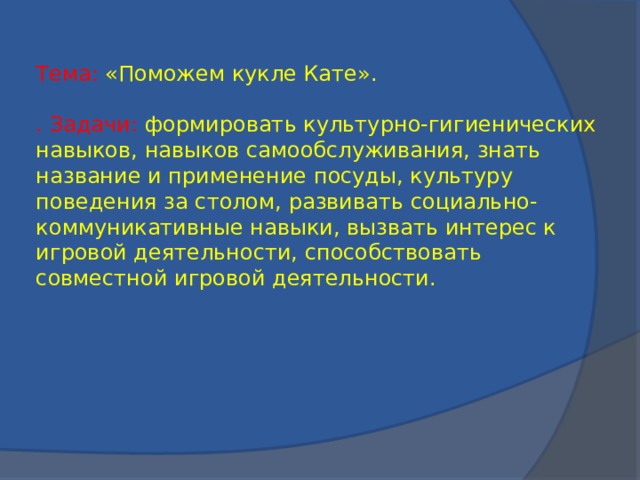 Тема: «Поможем кукле Кате».   . Задачи: формировать культурно-гигиенических навыков, навыков самообслуживания, знать название и применение посуды, культуру поведения за столом, развивать социально-коммуникативные навыки, вызвать интерес к игровой деятельности, способствовать совместной игровой деятельности.