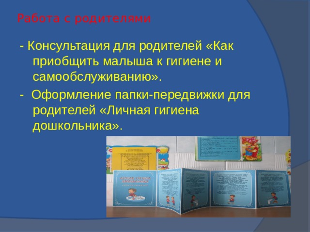 Работа с родителями   - Консультация для родителей «Как приобщить малыша к гигиене и самообслуживанию». - Оформление папки-передвижки для родителей «Личная гигиена дошкольника».