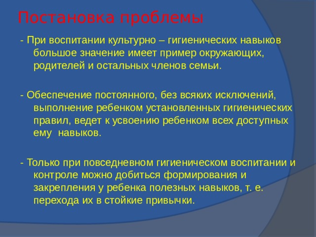 Постановка проблемы - При воспитании культурно – гигиенических навыков большое значение имеет пример окружающих, родителей и остальных членов семьи. - Обеспечение постоянного, без всяких исключений, выполнение ребенком установленных гигиенических правил, ведет к усвоению ребенком всех доступных ему навыков. - Только при повседневном гигиеническом воспитании и контроле можно добиться формирования и закрепления у ребенка полезных навыков, т. е. перехода их в стойкие привычки.