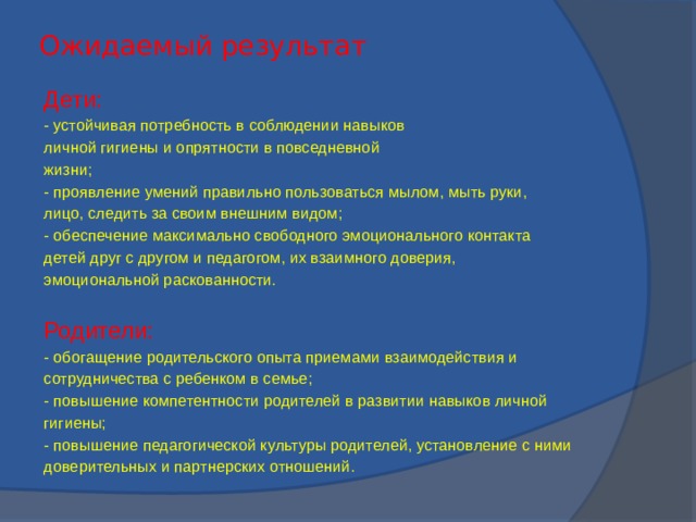 Ожидаемый результат Дети: - устойчивая потребность в соблюдении навыков личной гигиены и опрятности в повседневной жизни; - проявление умений правильно пользоваться мылом, мыть руки, лицо, следить за своим внешним видом; - обеспечение максимально свободного эмоционального контакта детей друг с другом и педагогом, их взаимного доверия, эмоциональной раскованности. Родители: - обогащение родительского опыта приемами взаимодействия и сотрудничества с ребенком в семье; - повышение компетентности родителей в развитии навыков личной гигиены; - повышение педагогической культуры родителей, установление с ними доверительных и партнерских отношений.