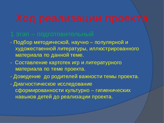 Ход реализации проекта 1 этап – подготовительный - Подбор методической, научно – популярной и художественной литературы, иллюстрированного материала по данной теме. - Составление картотек игр и литературного материала по теме проекта. - Доведение до родителей важности темы проекта. - Диагностическое исследование сформированности культурно – гигиенических навыков детей до реализации проекта.