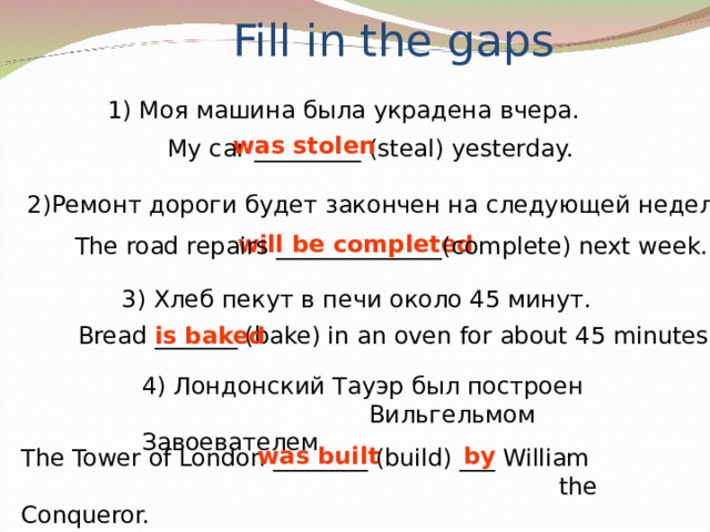 Fill in the gaps 1) Моя машина была украдена вчера. was stolen My car _________ ( steal ) yesterday. 2) Ремонт дороги будет закончен на следующей неделе. will be completed The road repairs ______________ ( complete ) next week. 3 ) Хлеб пекут в печи около 45 минут. Bread _______ ( bake ) in an oven for about 45 minutes. is baked 4) Лондонский Тауэр был построен  Вильгельмом Завоевателем .  was built by The Tower of London ________ ( build ) ___ William  the Conqueror.
