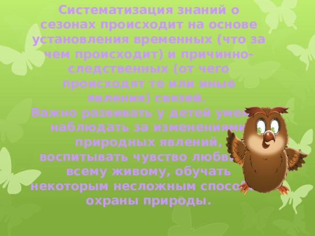 Систематизация знаний о сезонах происходит на основе установления временных (что за чем происходит) и причинно-следственных (от чего происходят те или иные явления) связей.  Важно развивать у детей умение наблюдать за изменениями природных явлений, воспитывать чувство любви ко всему живому, обучать некоторым несложным способам охраны природы.