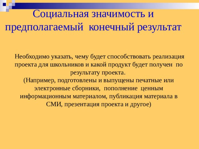 Социальная значимость и предполагаемый конечный результат  Необходимо указать, чему будет способствовать реализация проекта для школьников и какой продукт будет получен по результату проекта. (Например, подготовлены и выпущены печатные или электронные сборники, пополнение ценным информационным материалом, публикация материала в СМИ, презентация проекта и другое)  