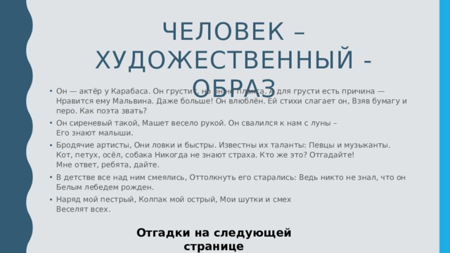 Человек – художественный - образ Он — актёр у Карабаса. Он грустит, но он не плакса. А для грусти есть причина —   Нравится ему Мальвина. Даже больше! Он влюблён. Ей стихи слагает он, Взяв бумагу и перо. Как поэта звать?  Он сиреневый такой, Машет весело рукой. Он свалился к нам с луны –   Его знают малыши.  Бродячие артисты, Они ловки и быстры. Известны их таланты: Певцы и музыканты.   Кот, петух, осёл, собака Никогда не знают страха. Кто же это? Отгадайте!   Мне ответ, ребята, дайте.  В детстве все над ним смеялись, Оттолкнуть его старались: Ведь никто не знал, что он   Белым лебедем рожден.  Наряд мой пестрый, Колпак мой острый, Мои шутки и смех   Веселят всех.  Отгадки на следующей странице