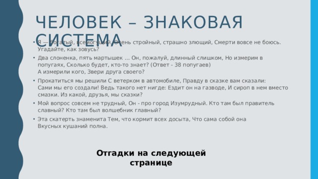 Человек – знаковая система Я — богатый, всемогущий, Очень стройный, страшно злющий, Смерти вовсе не боюсь.   Угадайте, как зовусь? Два слоненка, пять мартышек … Он, пожалуй, длинный слишком, Но измерим в попугаях, Сколько будет, кто-то знает? (Ответ - 38 попугаев)   А измерили кого, Звери друга своего?  Прокатиться мы решили С ветерком в автомобиле, Правду в сказке вам сказали:   Сами мы его создали! Ведь такого нет нигде: Ездит он на газводе, И сироп в нем вместо смазки. Из какой, друзья, мы сказки?  Мой вопрос совсем не трудный, Он - про город Изумрудный. Кто там был правитель славный? Кто там был волшебник главный?  Эта скатерть знаменита Тем, что кормит всех досыта, Что сама собой она   Вкусных кушаний полна.  Отгадки на следующей странице