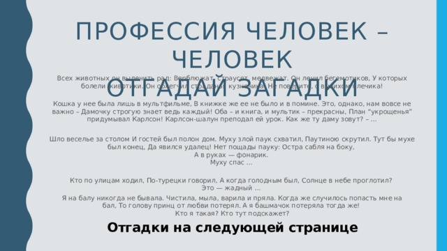 Профессия человек – человек  отгадай загадки Всех животных он вылечить рад: Верблюжат, страусят, медвежат. Он лечил бегемотиков, У которых болели животики. Он облегчил страданья кузнечика. Не поверите, с вывихом плечика!   Кошка у нее была лишь в мультфильме, В книжке же ее не было и в помине. Это, однако, нам вовсе не важно – Дамочку строгую знает ведь каждый! Оба – и книга, и мультик – прекрасны, План “укрощенья” придумывал Карлсон! Карлсон-шалун преподал ей урок. Как же ту даму зовут? – … Шло веселье за столом И гостей был полон дом. Муху злой паук схватил, Паутиною скрутил. Тут бы мухе был конец, Да явился удалец! Нет пощады пауку: Остра сабля на боку,   А в руках — фонарик.   Муху спас …   Кто по улицам ходил, По-турецки говорил, А когда голодным был, Солнце в небе проглотил?   Это — жадный …  Я на балу никогда не бывала. Чистила, мыла, варила и пряла. Когда же случилось попасть мне на бал, То голову принц от любви потерял. А я башмачок потеряла тогда же!   Кто я такая? Кто тут подскажет? Отгадки на следующей странице  