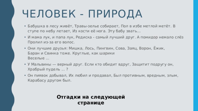 Человек - природа Бабушка в лесу живёт, Травы-зелье собирает, Пол в избе метлой метёт. В ступе по небу летает, Из кости её нога. Эту бабу звать… И мама лук, и папа лук, Редиска - самый лучший друг. А помидор немало слёз   Пролил из-за его волос.  Они лучшие друзья: Мишка, Лось, Пингвин, Сова, Заяц, Ворон, Ёжик,   Баран и Свинка тоже. Круглые, как шарики   Веселые ... У Мальвины — верный друг. Если кто обидит вдруг, Защитит подругу он,   Храбрый пудель ... ?  Он пиявок добывал, Их любил и продавал, Был противным, вредным, злым,   Карабасу другом был.  Отгадки на следующей странице