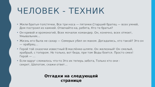 Человек - техник Жили братья-толстячки, Все три носа — пятачки.Старший братец — всех умней,   Дом построил из камней. Отвечайте-ка, ребята, Кто те братья?  Он кривой и хромоногий, Всех мочалок командир. Он, конечно, всех отмоет,   Умывальник... Жизнь его была не сахар — Семерых убил он махом. Догадались, кто такой? Это он — храбрец… Герой той сказочки известный В маслёнке-шляпе. Он железный! Он смелый, храбрый, с топором. Но только, вот беда, при том Воды боится. Просто смех!   Герой — …  Если вдруг сломалось что-то Это их теперь забота, Только кто они - секрет, Шопотом, скажи ответ… Отгадки на следующей странице