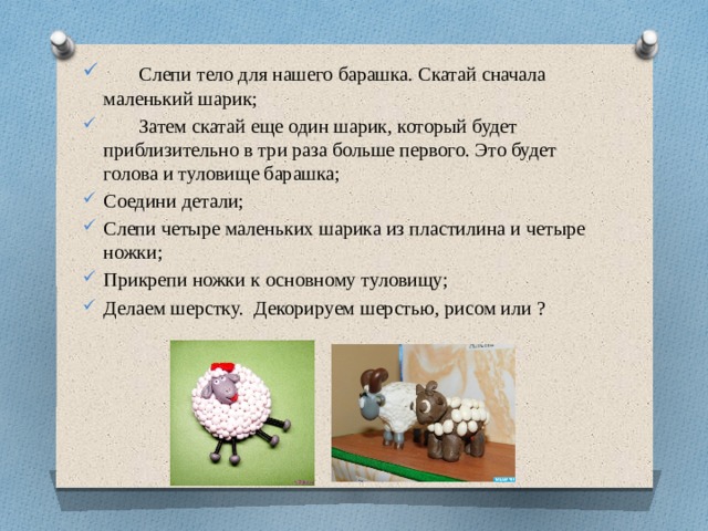 Слепи тело для нашего барашка. Скатай сначала маленький шарик;  Затем скатай еще один шарик, который будет приблизительно в три раза больше первого. Это будет голова и туловище барашка;  Соедини детали; Слепи четыре маленьких шарика из пластилина и четыре ножки; Прикрепи ножки к основному туловищу; Делаем шерстку. Декорируем шерстью, рисом или ?