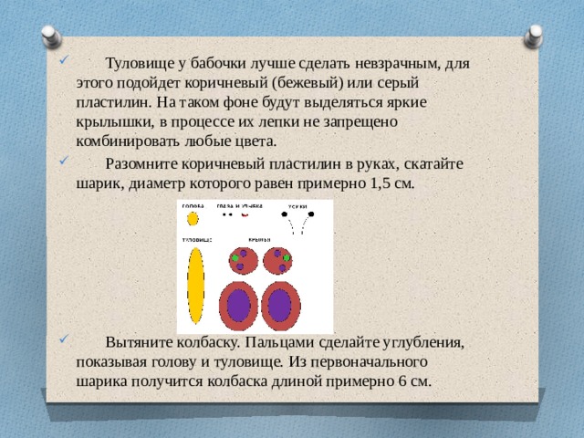 Туловище у бабочки лучше сделать невзрачным, для этого подойдет коричневый (бежевый) или серый пластилин. На таком фоне будут выделяться яркие крылышки, в процессе их лепки не запрещено комбинировать любые цвета.  Разомните коричневый пластилин в руках, скатайте шарик, диаметр которого равен примерно 1,5 см.  Вытяните колбаску. Пальцами сделайте углубления, показывая голову и туловище. Из первоначального шарика получится колбаска длиной примерно 6 см.