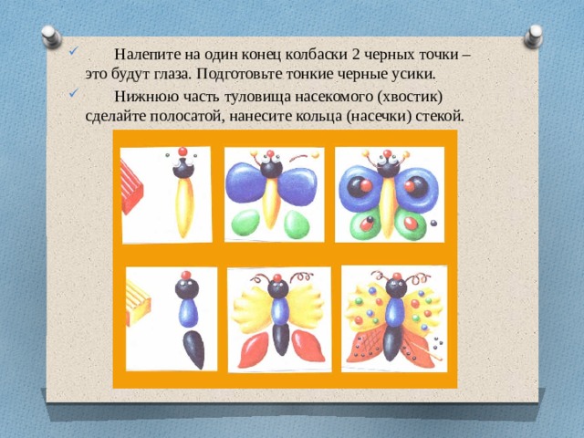 Налепите на один конец колбаски 2 черных точки – это будут глаза. Подготовьте тонкие черные усики.  Нижнюю часть туловища насекомого (хвостик) сделайте полосатой, нанесите кольца (насечки) стекой.