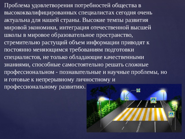 Проблема удовлетворения потребностей общества в высококвалифицированных специалистах сегодня очень актуальна для нашей страны. Высокие темпы развития мировой экономики, интеграция отечественной высшей школы в мировое образовательное пространство, стремительно растущий объем информации приводят к постоянно меняющимся требованиям подготовки специалистов, не только обладающие качественными знаниями, способные самостоятельно решать сложные профессиональном - познавательные и научные проблемы, но и готовые к непрерывному личностному и профессиональному развитию.