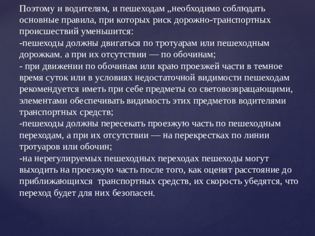 Поэтому и водителям, и пешеходам „необходимо соблюдать основные правила, при которых риск дорожно-транспортных происшествий уменьшится:  -пешеходы должны двигаться по тротуарам или пешеходным дорожкам. а при их отсутствии — по обочинам; - при движении по обочинам или краю проезжей части в темное время суток или в условиях недостаточной видимости пешеходам рекомендуется иметь при себе предметы со световозвращающими, элементами обеспечивать видимость этих предметов водителями транспортных средств;  -пешеходы должны пересекать проезжую часть по пешеходным переходам, а при их отсутствии — на перекрестках по линии тротуаров или обочин;  -на нерегулируемых пешеходных переходах пешеходы могут выходить на проезжую часть после того, как оценят расстояние до приближающихся транспортных средств, их скорость убедятся, что переход будет для них безопасен.