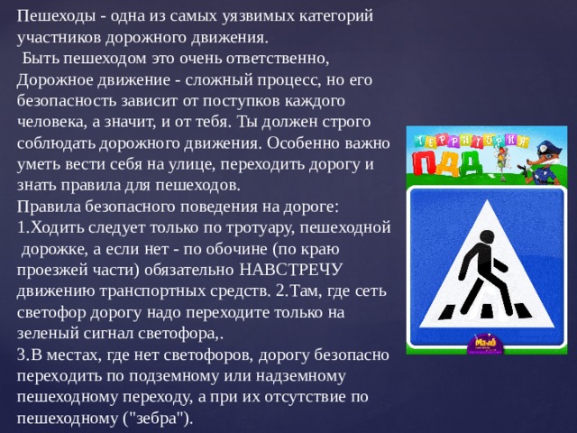 Пешеходы - одна из самых уязвимых категорий участников дорожного движения.  Быть пешеходом это очень ответственно, Дорожное движение - сложный процесс, но его безопасность зависит от поступков каждого человека, а значит, и от тебя. Ты должен строго соблюдать дорожного движения. Особенно важно уметь вести себя на улице, переходить дорогу и знать правила для пешеходов. Правила безопасного поведения на дороге:  1.Ходить следует только по тротуару, пешеходной дорожке, а если нет - по обочине (по краю проезжей части) обязательно НАВСТРЕЧУ движению транспортных средств. 2.Там, где сеть светофор дорогу надо переходите только на зеленый сигнал светофора,. 3.В местах, где нет светофоров, дорогу безопасно переҳодить по подземному или надземному пешеходному переходу, а при их отсутствие по пешеходному (