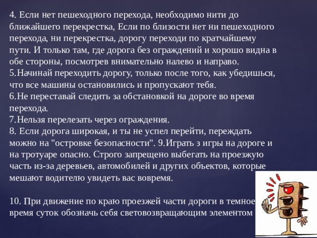 4. Если нет пешеходного перехода, необходимо нити до ближайшего перекрестка, Если по близости нет ни пешеходного перехода, ни перекрестка, дорогу переходи по кратчайшему пути. И только там, где дорога без ограждений и хорошо видна в обе стороны, посмотрев внимательно налево и направо. 5.Начинай переходить дорогу, только после того, как убедишься, что все машины остановились и пропускают тебя. 6.Не переставай следить за обстановкой на дороге во время перехода. 7.Нельзя перелезать через ограждения. 8. Если дорога широкая, и ты не успел перейти, переждать можно на 