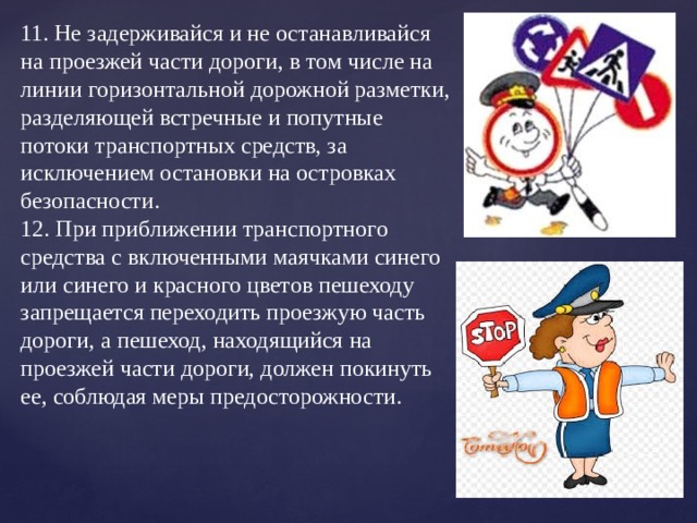 11. Не задерживайся и не останавливайся на проезжей части дороги, в том числе на линии горизонтальной дорожной разметки, разделяющей встречные и попутные потоки транспортных средств, за исключением остановки на островках безопасности.  12. При приближении транспортного средства с включенными маячками синего или синего и красного цветов пешеходу запрещается переходить проезжую часть дороги, а пешеход, находящийся на проезжей части дороги, должен покинуть ее, соблюдая меры предосторожности.