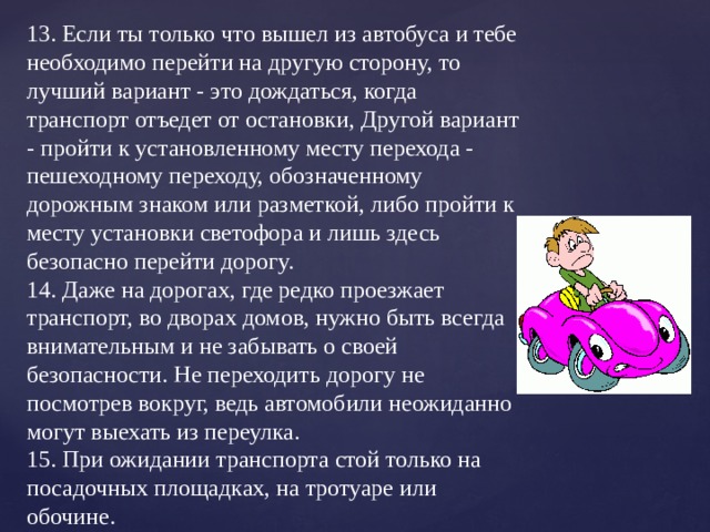 13. Если ты только что вышел из автобуса и тебе необходимо перейти на другую сторону, то лучший вариант - это дождаться, когда транспорт отъедет от остановки, Другой вариант - пройти к установленному месту перехода - пешеходному переходу, обозначенному дорожным знаком или разметкой, либо пройти к месту установки светофора и лишь здесь безопасно перейти дорогу.  14. Даже на дорогах, где редко проезжает транспорт, во дворах домов, нужно быть всегда внимательным и не забывать о своей безопасности. Не переходить дорогу не посмотрев вокруг, ведь автомобили неожиданно могут выехать из переулка.  15. При ожидании транспорта стой только на посадочных площадках, на тротуаре или обочине.