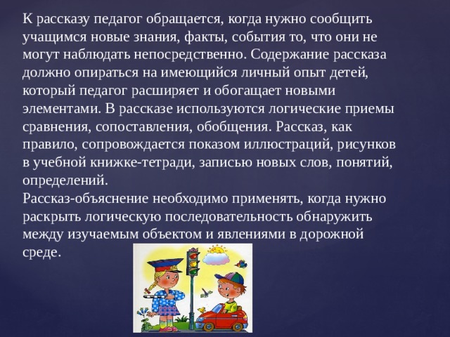 К рассказу педагог обращается, когда нужно сообщить учащимся новые знания, факты, события то, что они не могут наблюдать непосредственно. Содержание рассказа должно опираться на имеющийся личный опыт детей, который педагог расширяет и обогащает новыми элементами. В рассказе используются логические приемы сравнения, сопоставления, обобщения. Рассказ, как правило, сопровождается показом иллюстраций, рисунков в учебной книжке-тетради, записью новых слов, понятий, определений.  Рассказ-объяснение необходимо применять, когда нужно раскрыть логическую последовательность обнаружить между изучаемым объектом и явлениями в дорожной среде.