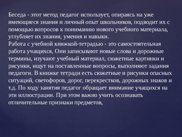 Беседа - этот метод педагог использует, опираясь на уже имеющиеся знания и личный опыт школьников, подводит их с помощью вопросов к пониманию нового учебного материала, углубляет их знания, умения и навыки.  Работа с учебной книжкой-тетрадью - это самостоятельная работа учащихся, Они записывают новые слова и дорожные термины, изучают учебный материал, сюжетные картинки и рисунки, ищут на поставленные вопросы, выполняют задания педагоги. В книжке тетради есть сюжетные и рисунки опасных ситуаций, светофоров, дорог, перекрестков, дорожных знаков и т.д. По ходу занятия педагог обращает внимание учащихся на эти иллюстрации. При этом важно учить осознавать отличительные признаки предметов,