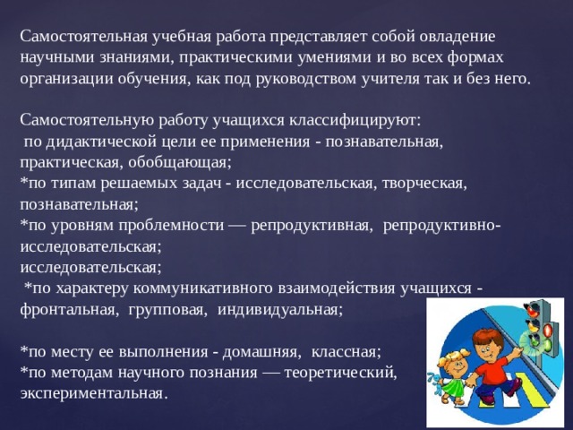 Самостоятельная учебная работа представляет собой овладение научными знаниями, практическими умениями и во всех формах организации обучения, как под руководством учителя так и без него.   Самостоятельную работу учащихся классифицируют:  по дидактической цели ее применения - познавательная, практическая, обобщающая; *по типам решаемых задач - исследовательская, творческая, познавательная; *по уровням проблемности — репродуктивная, репродуктивно-исследовательская;  исследовательская;  *по характеру коммуникативного взаимодействия учащихся - фронтальная, групповая, индивидуальная;   *по месту ее выполнения - домашняя, классная; *по методам научного познания — теоретический, экспериментальная.