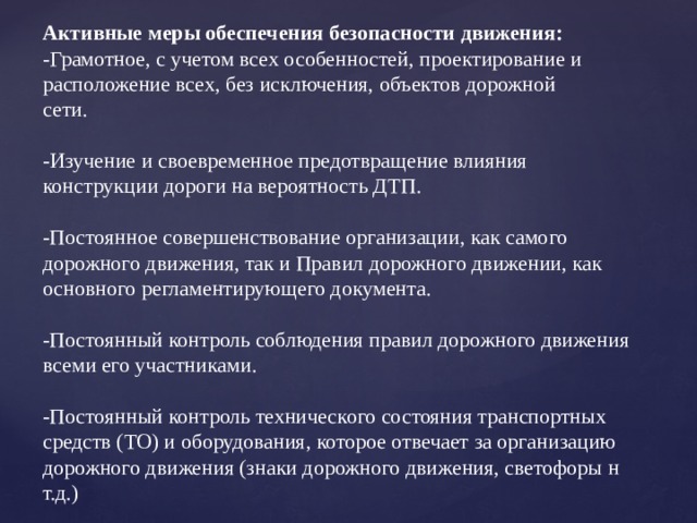 Активные меры обеспечения безопасности движения:  -Грамотное, с учетом всех особенностей, проектирование и расположение всех, без исключения, объектов дорожной  сети.  -Изучение и своевременное предотвращение влияния конструкции дороги на вероятность ДТП.  -Постоянное совершенствование организации, как самого дорожного движения, так и Правил дорожного движении, как основного регламентирующего документа.  -Постоянный контроль соблюдения правил дорожного движения всеми его участниками.  -Постоянный контроль технического состояния транспортных средств (ТО) и оборудования, которое отвечает за организацию дорожного движения (знаки дорожного движения, светофоры н т.д.)