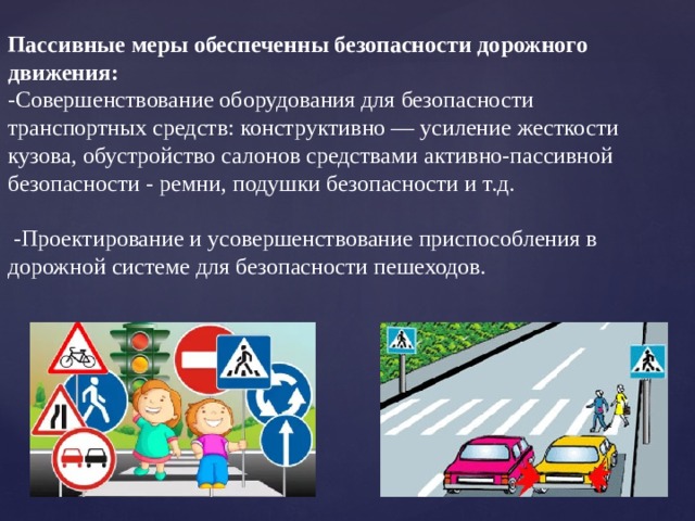 Пассивные меры обеспеченны безопасности дорожного движения: -Совершенствование оборудования для безопасности транспортных средств: конструктивно — усиление жесткости кузова, обустройство салонов средствами активно-пассивной безопасности - ремни, подушки безопасности и т.д.  -Проектирование и усовершенствование приспособления в дорожной системе для безопасности пешеходов.