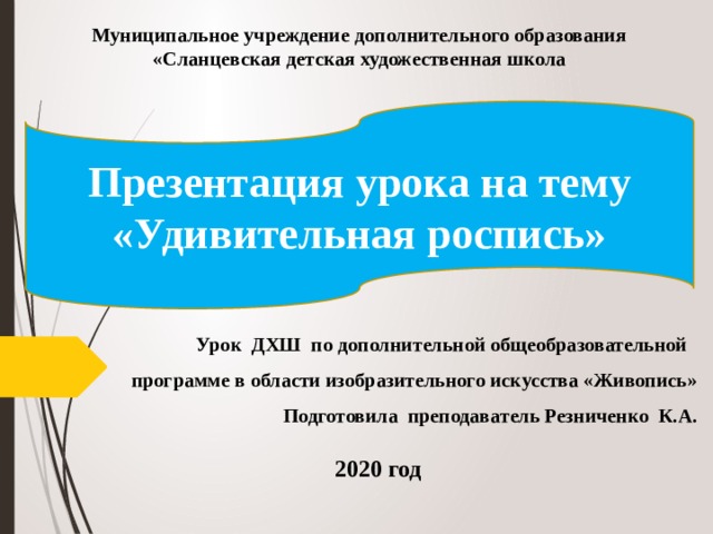 Муниципальное учреждение дополнительного образования «Сланцевская детская художественная школа  Презентация урока на тему  «Удивительная роспись» Урок ДХШ по дополнительной общеобразовательной программе в области изобразительного искусства «Живопись» Подготовила преподаватель Резниченко К.А. 2020 год