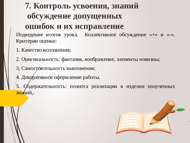 7. Контроль усвоения, знаний  обсуждение допущенных ошибок и их исправление Подведение итогов урока. Коллективное обсуждение «+» и «-». Критерии оценки: 1. Качество исполнения; 2. Оригинальность: фантазия, воображение, элементы новизны; 3. Самостоятельность выполнения; 4. Декоративное оформление работы. 5. Содержательность: полнота реализации в изделии полученных знаний,.