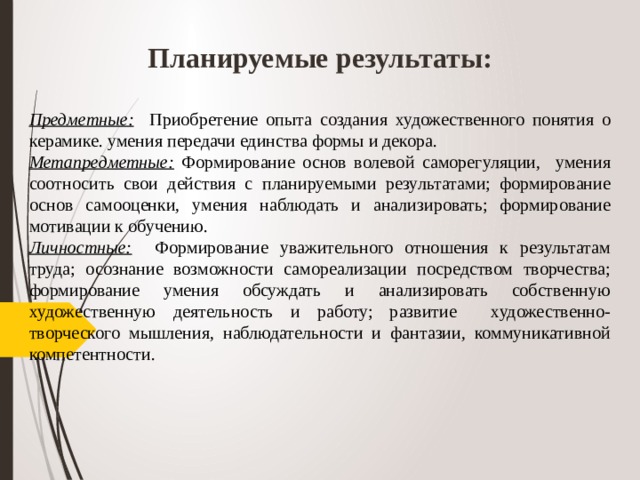 Планируемые результаты: Предметные: Приобретение опыта создания художественного понятия о керамике. умения передачи единства формы и декора. Метапредметные: Формирование основ волевой саморегуляции, умения соотносить свои действия с планируемыми результатами; формирование основ самооценки, умения наблюдать и анализировать; формирование мотивации к обучению. Личностные: Формирование уважительного отношения к результатам труда; осознание возможности самореализации посредством творчества; формирование умения обсуждать и анализировать собственную художественную деятельность и работу; развитие художественно-творческого мышления, наблюдательности и фантазии, коммуникативной компетентности.