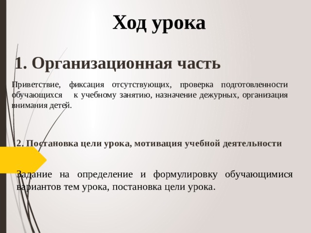 Ход урока 1. Организационная часть Приветствие, фиксация отсутствующих, проверка подготовленности обучающихся к учебному занятию, назначение дежурных, организация внимания детей. 2. Постановка цели урока, мотивация учебной деятельности  Задание на определение и формулировку обучающимися вариантов тем урока, постановка цели урока.