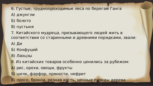 6. Густые, труднопроходимые леса по берегам Ганга А) джунгли Б) болото В) пустыня 7. Китайского мудреца, призывающего людей жить в соответствии со старинными и древними порядками, звали: А) Ди Б) Конфуций В) Лаоцзы 8. Из китайских товаров особенно ценились за рубежом: А) рис, орехи, овощи, фрукты Б) шелк, фарфор, пряности, нефрит В) просо, бронза, резная кость, ценные породы дерева